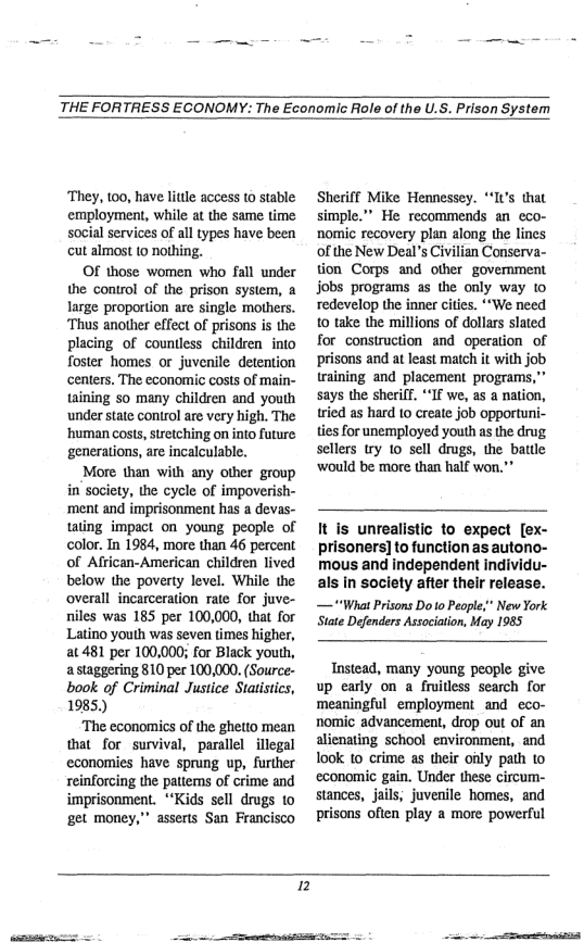 THE FORTRESS ECONOMY: The Economic Role of the U.S. Prison System  They, 100, have litle access (0 stable employment, while at the same time social services of all types have been cut almost (0 nothing.  Of those women who fall under the control of the prison system, a large proportion are single mothers. ‘Thus another effect of prisons is the placing of countless children into foster homes or juvenile detention centers. The economic costs of main- taining s many children and youth ‘under state control are very high. The ‘human costs, sretching on into future: generations, are incalculable.  More than with any other group in’society, the cycle of impoverish- ‘ment and imprisonment has a devas- tating impact on young people of color. In 1984, more than 46 percent of African-American children lived below the poverty level. While the overall incarceration rate for juve- niles was 185 per 100,000, that for Latino youth was seven times higher, at 481 per 100,000; for Black yout, a staggering 810 per 100,000 (Source- book of Criminal Justice Statistics, 1985)  ‘The economics of the ghetto mean that for survival, parallel illegal economies have sprung up, further reinforcing the pattems of crime and imprisonment. ““Kids sell drugs to get money,” asserts San Francisco  Sheriff Mike Hemnessey. “I(’s that simple.” He recommends an eco- nomic recovery plan along the lines of the New Deal’s Civilian Conserva- tion Corps and other government jobs programs as the only way to redevelop the inner cities. “‘We need 10 take the millions of dollars slated for construction and operation of prisons and at least match it with job raining and placement programs,” says the sheriff. “If we, as a nation, tried as hard to create job opportuni- ties for unemployed youth as the drug sellers try 10 sell drugs, the batle ‘would be more than half won."”  It is unrealistic to expect [ex- prisoners] to function as autono- mous and independent individu- als in society after their release. — “What Prisons Do o People;” New York State Defenders Association, May 1985  Instead, many young people give up early on a fruitless search for meaningful employment and eco- nomic advancement, drop out of an alienating school environment, and look to crime as their oily path to economic gain. Under these circum- stances, jails, juvenile homes, and prisons often play a more powerful  ]  